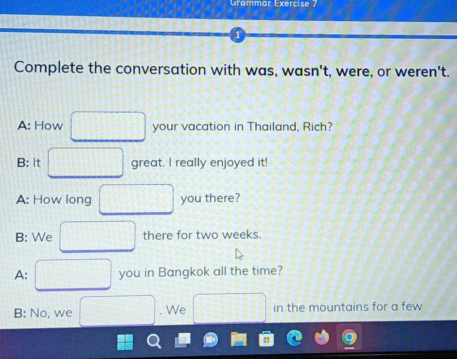 Grammar Exercise 7 
1 
Complete the conversation with was, wasn't, were, or weren't. 
A: How your vacation in Thailand, Rich? 
B: It great. I really enjoyed it! 
A: How long you there? 
B: We there for two weeks. 
A: you in Bangkok all the time? 
B: No, we . We in the mountains for a few