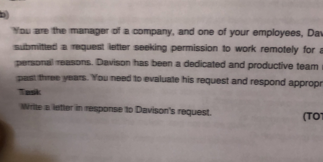 You are the manager of a company, and one of your employees, Dav 
submitted a request letter seeking permission to work remotely for a 
personal reasons. Davison has been a dedicated and productive team 
past three years. You need to evaluate his request and respond appropr 
Task 
Write a letter in response to Davison's request. 
(TO1