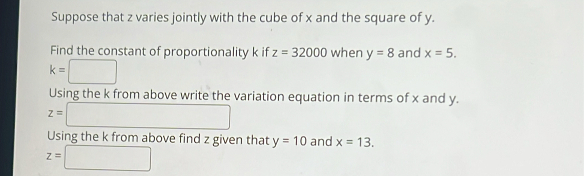 Suppose that z varies jointly with the cube of x and the square of y. 
Find the constant of proportionality k if z=32000 when y=8 and x=5.
k=□
Using the k from above write the variation equation in terms of x and y.
z=□
Using the k from above find z given that y=10 and x=13.
z=□