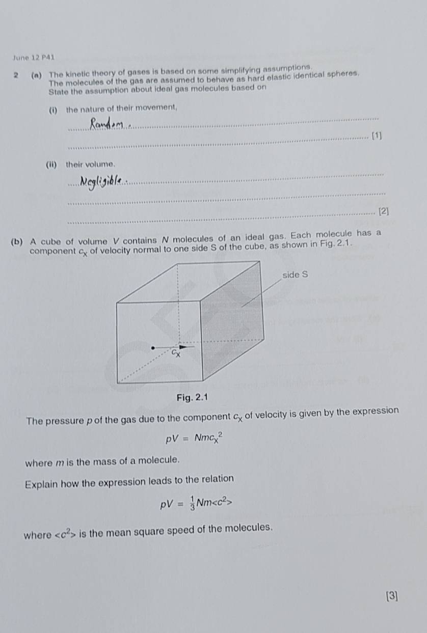 June 12 P41 
2 (a) The kinetic theory of gases is based on some simplifying assumptions. 
The molecules of the gas are assumed to behave as hard elastic identical spheres. 
State the assumption about ideal gas molecules based on 
_ 
(i) the nature of their movement, 
_[1] 
_ 
(ii) their volume. 
_ 
_[2] 
(b) A cube of volume V contains N molecules of an ideal gas. Each molecule has a 
component cy of velocity normal to one side S of the cube, as shown in Fig. 2.1. 
The pressure p of the gas due to the component c_x of velocity is given by the expression
pV=Nm_Xc_x^(2
where m is the mass of a molecule. 
Explain how the expression leads to the relation
pV=frac 1)3Nm
where is the mean square speed of the molecules. 
[3]