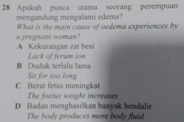 Apakah punca utama seorang perempuan
mengandung mengalami edema?
What is the main cause of oedema experiences by
a pregnant woman?
A Kekurangan zat besi
Lack of ferum ion
B Duduk terlalu lama
Sit for too long
C Berat fetus meningkat
The foetus weight increases
D Badan menghasilkan banyak bendalir
The body produces more body fluid