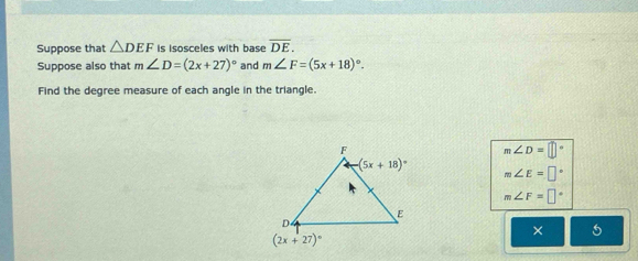 Suppose that △ DEF is isosceles with base overline DE.
Suppose also that m∠ D=(2x+27)^circ  and m∠ F=(5x+18)^circ .
Find the degree measure of each angle in the triangle.
m∠ D=□°
m∠ E=□°
m∠ F=□°
× 5