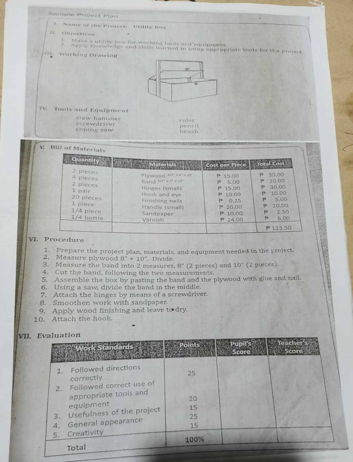 Sample Project Plan
3. Name of the Project: Utility Box
n. Objectwes
1. Make a utility hox for working tools and equipment.
2. Apply knowledge and skills learned in using appropriate tools for the project.
Working Drawing
IV. Tools and Equipment
claw hammer
screwdriver ruler pencil
coping saw brush
V. Bill of Materials
VLdure
1. Prepare the project plan, materials, and equipment needed in the project
2. Measure plywood 8''* 10'' Dívide.
3. Measure the band into 2 measures, 8° (2 pieces) and 10'' (2 pieces).
4. Cut the band, following the two measurements.
5. Assemble the box by pasting the band and the plywood with glue and nail.
6. Using a saw, divide the band in the middle.
7. Attach the hinges by means of a screwdriver
8. Smoothen work with sandpaper.
9. Apply wood finishing and leave to dry.
10. Attach the hook.
V