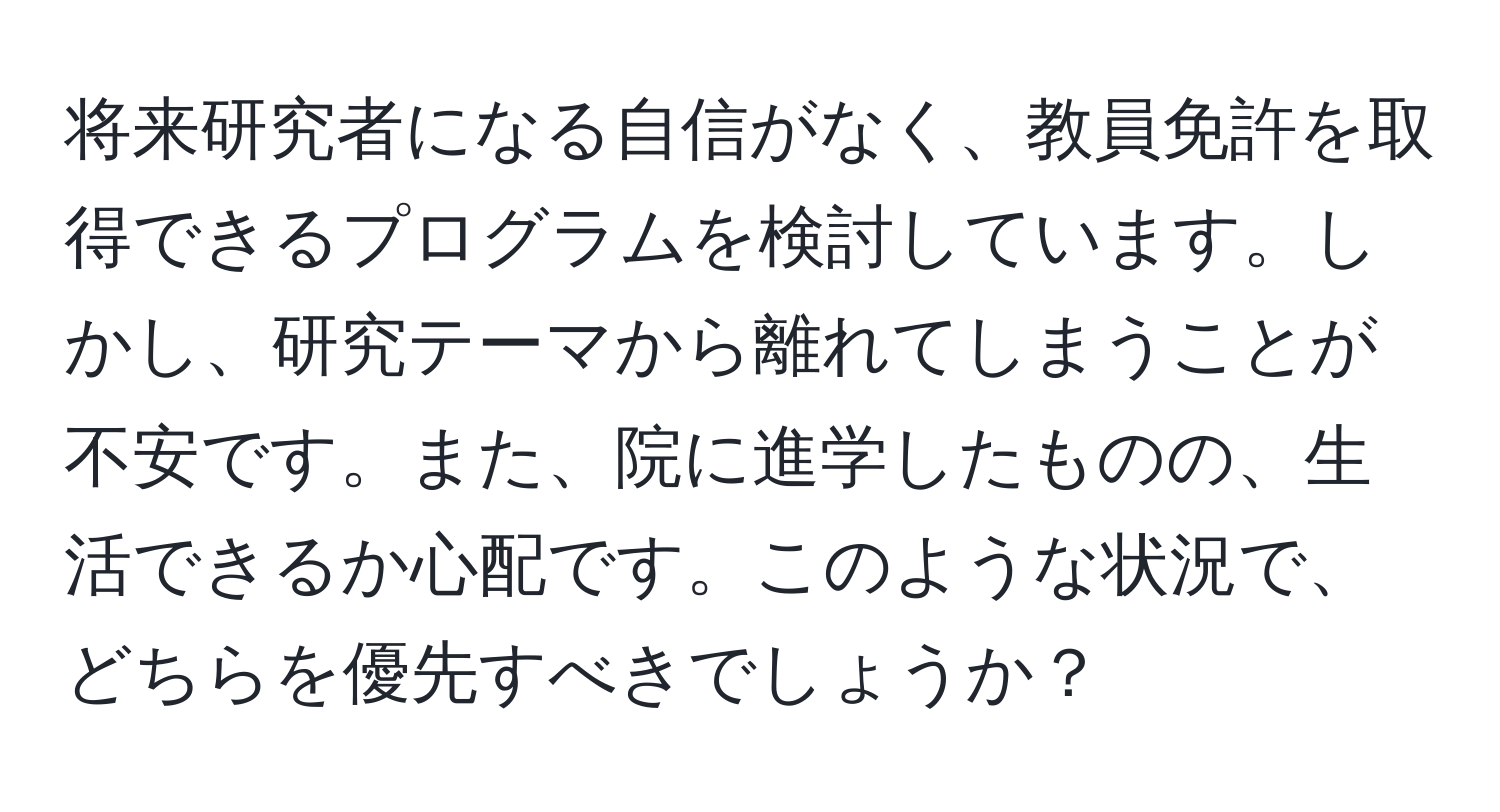 将来研究者になる自信がなく、教員免許を取得できるプログラムを検討しています。しかし、研究テーマから離れてしまうことが不安です。また、院に進学したものの、生活できるか心配です。このような状況で、どちらを優先すべきでしょうか？