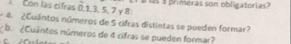 as 3 primeras son obligatorias? 
). Con las cifras 0, 1, 3, 5, 2 γ8: 
a. ¿Cuántos números de 5 cifras distintas se pueden formar? 
b. ¿Cuántos números de 4 cifras se pueden formar?