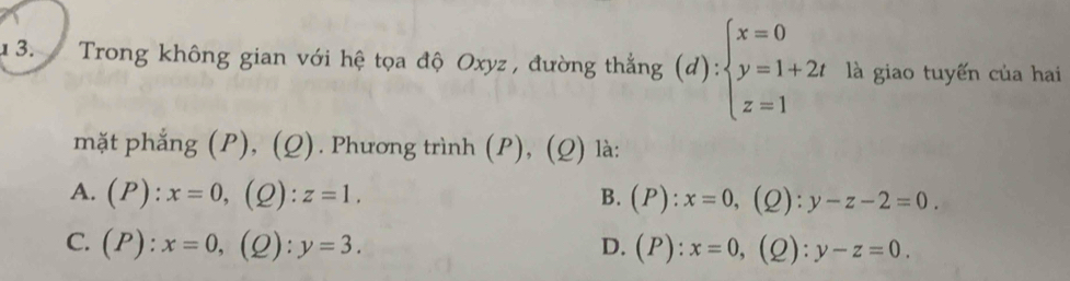 Trong không gian với hệ tọa độ Oxyz , đường thắng (d):beginarrayl x=0 y=1+2t z=1endarray. là giao tuyến của hai
mặt phẳng (P), (Q). Phương trình (P), ( O ) là:
A. (P):x=0, (2): z=1. B. (P):x=0, ( Q ):y-z-2=0.
C. (P):x=0, (2): y=3. D. (P):x=0, (2): y-z=0.