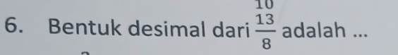 10 
6. Bentuk desimal dari  13/8  adalah ...