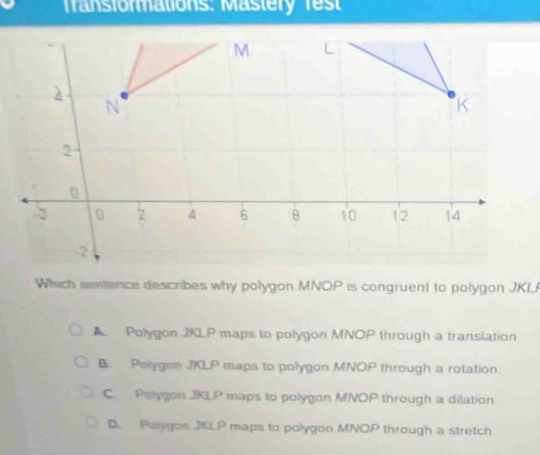 Transformations: Mastery fes
Which sentence describes why polygon MNOP is congruent to polygon JKL
A Polygon JKLP maps to polygon MNOP through a translation
B. Polygon JILP maps to polygon MNOP through a rotation.
C. Pelygon JKLP maps to polygon MNOP through a dilation
D. Palygon JKLP maps to polygon MNOP through a stretch