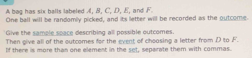 A bag has six balls labeled A, B, C, D, E, and F. 
One ball will be randomly picked, and its letter will be recorded as the outcome. 
Give the sample space describing all possible outcomes. 
Then give all of the outcomes for the event of choosing a letter from D to F. 
If there is more than one element in the set, separate them with commas.