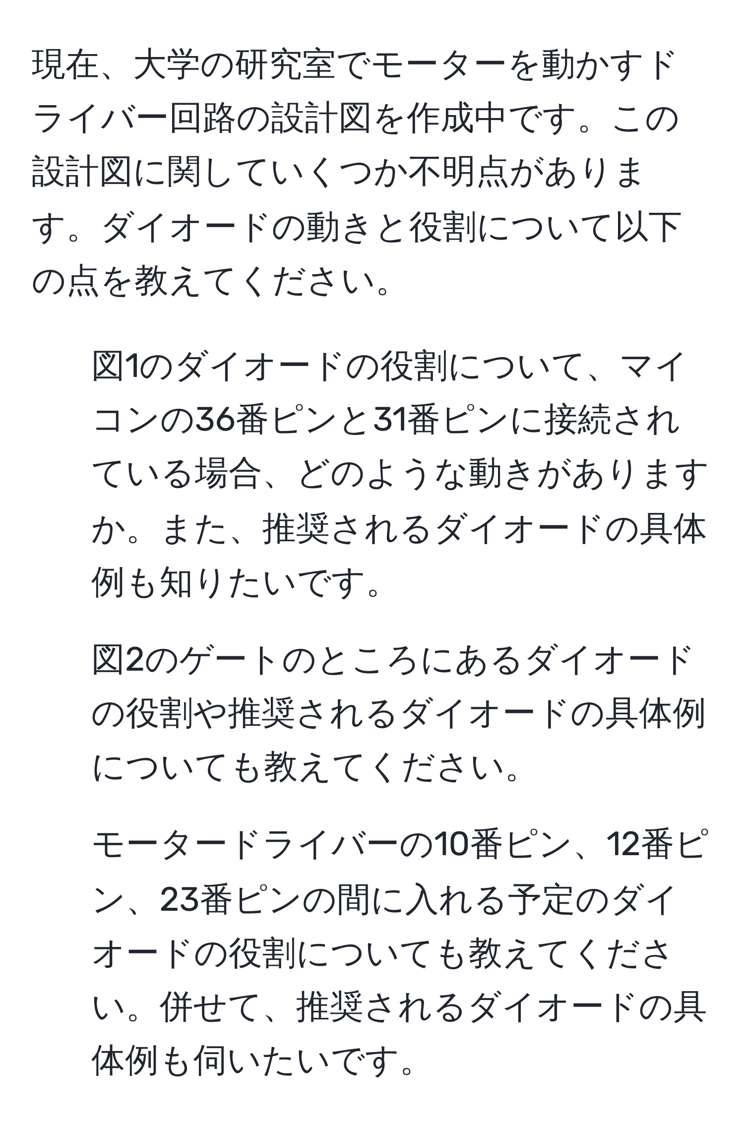 現在、大学の研究室でモーターを動かすドライバー回路の設計図を作成中です。この設計図に関していくつか不明点があります。ダイオードの動きと役割について以下の点を教えてください。  
1. 図1のダイオードの役割について、マイコンの36番ピンと31番ピンに接続されている場合、どのような動きがありますか。また、推奨されるダイオードの具体例も知りたいです。  
2. 図2のゲートのところにあるダイオードの役割や推奨されるダイオードの具体例についても教えてください。  
3. モータードライバーの10番ピン、12番ピン、23番ピンの間に入れる予定のダイオードの役割についても教えてください。併せて、推奨されるダイオードの具体例も伺いたいです。