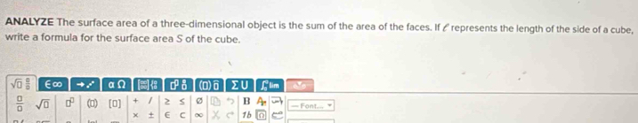 ANALYZE The surface area of a three-dimensional object is the sum of the area of the faces. If ∠ represents the length of the side of a cube, 
write a formula for the surface area S of the cube.
sqrt(□ ) □ /□   E∞ x_circ  a (e) ies x a (0) ∑U Glim 
 □ /□   sqrt(□ ) □^(□) () [□ ] + / 2 Ø B A_n — Font... 
× + C C ∞ 1b