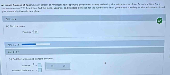 Alternate Sources of Fuel Seventy percent of Americans favor spending government money to develop alternative sources of fuel for automobiles. For a 
random sample of 120 Americans, find the mean, variance, and standard deviation for the number who favor government spending for alternative fuels. Round 
your answers to three decimal places. 
Part 1 of 2 
(a) Find the mean. 
Mean: mu =84
Part: 1 / 2 
Part 2 of 2 
(b) Find the variance and standard deviation. 
Variance sigma^2=□ × 5 
Standard deviation: sigma =□