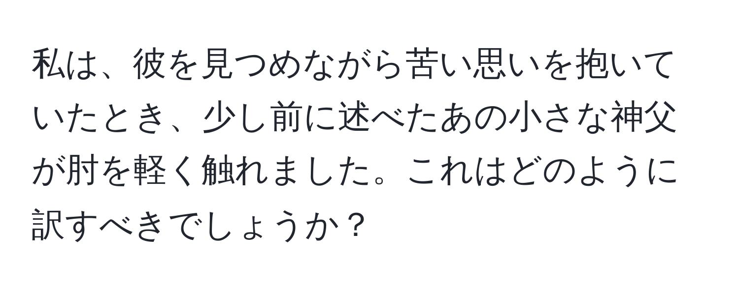 私は、彼を見つめながら苦い思いを抱いていたとき、少し前に述べたあの小さな神父が肘を軽く触れました。これはどのように訳すべきでしょうか？