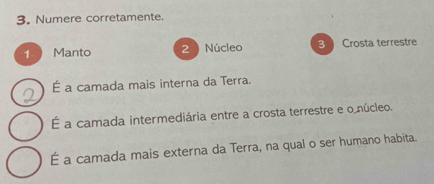 Numere corretamente.
1 Manto Núcleo 3 Crosta terrestre
2
É a camada mais interna da Terra.
É a camada intermediária entre a crosta terrestre e o núcleo.
É a camada mais externa da Terra, na qual o ser humano habita.