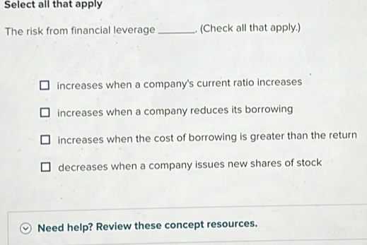 Select all that apply
The risk from financial leverage _. (Check all that apply.)
increases when a company's current ratio increases
increases when a company reduces its borrowing
increases when the cost of borrowing is greater than the return
decreases when a company issues new shares of stock
Need help? Review these concept resources.