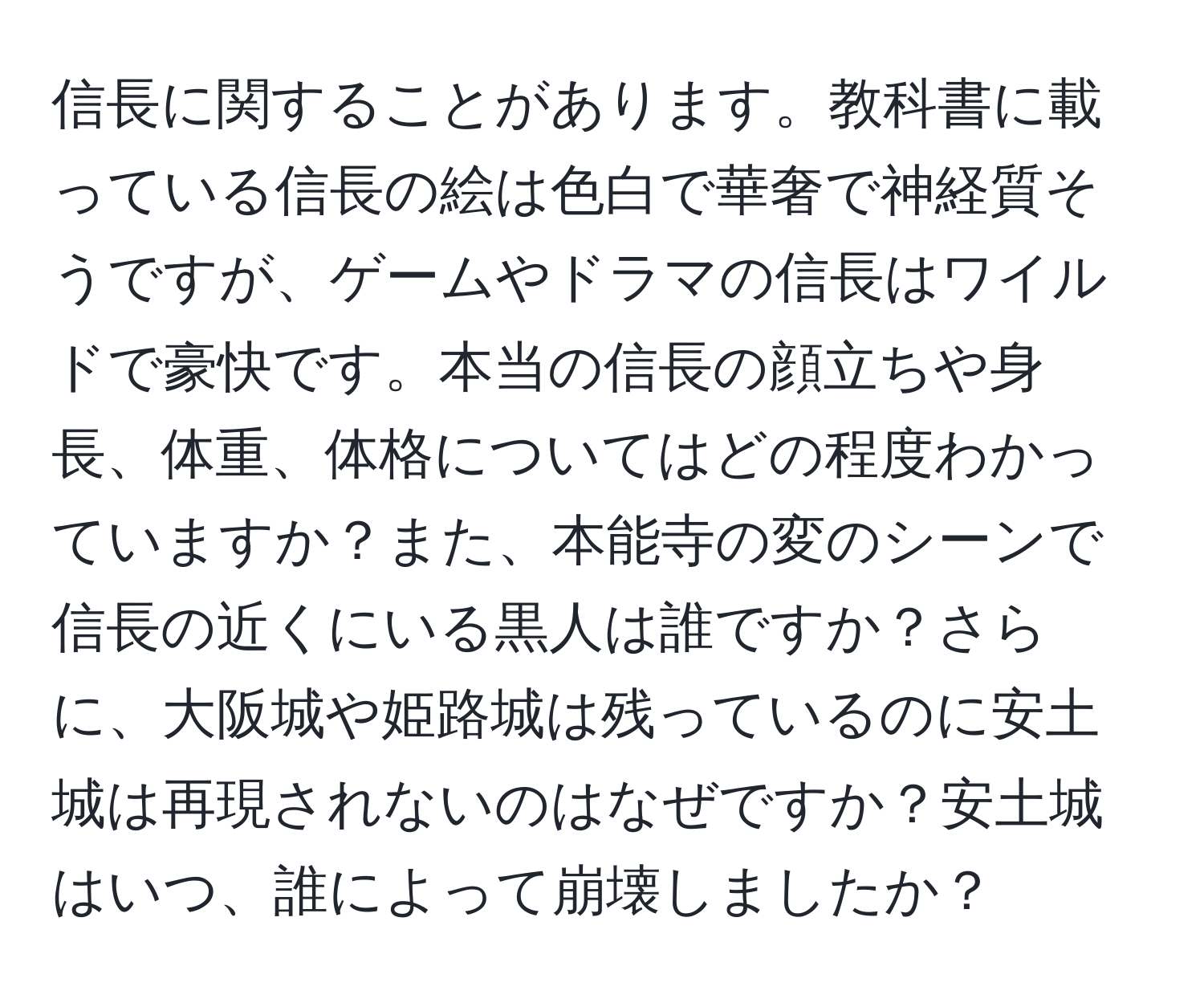 信長に関することがあります。教科書に載っている信長の絵は色白で華奢で神経質そうですが、ゲームやドラマの信長はワイルドで豪快です。本当の信長の顔立ちや身長、体重、体格についてはどの程度わかっていますか？また、本能寺の変のシーンで信長の近くにいる黒人は誰ですか？さらに、大阪城や姫路城は残っているのに安土城は再現されないのはなぜですか？安土城はいつ、誰によって崩壊しましたか？