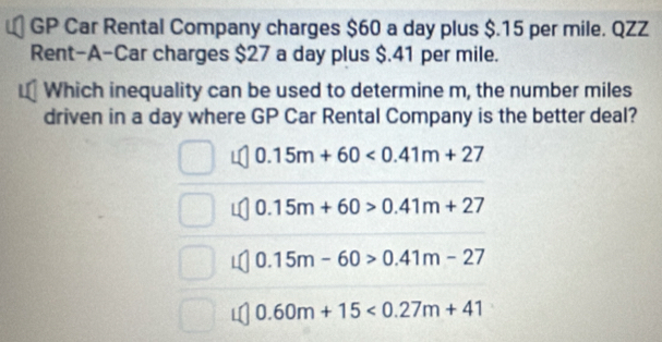 GP Car Rental Company charges $60 a day plus $.15 per mile. QZZ
Rent-A-Car charges $27 a day plus $.41 per mile.
Which inequality can be used to determine m, the number miles
driven in a day where GP Car Rental Company is the better deal?
0.15m+60<0.41m+27
0.15m+60>0.41m+27
0.15m-60>0.41m-27
0.60m+15<0.27m+41