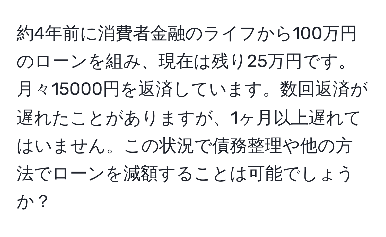 約4年前に消費者金融のライフから100万円のローンを組み、現在は残り25万円です。月々15000円を返済しています。数回返済が遅れたことがありますが、1ヶ月以上遅れてはいません。この状況で債務整理や他の方法でローンを減額することは可能でしょうか？