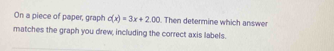 On a piece of paper, graph c(x)=3x+2.00. Then determine which answer 
matches the graph you drew, including the correct axis labels.