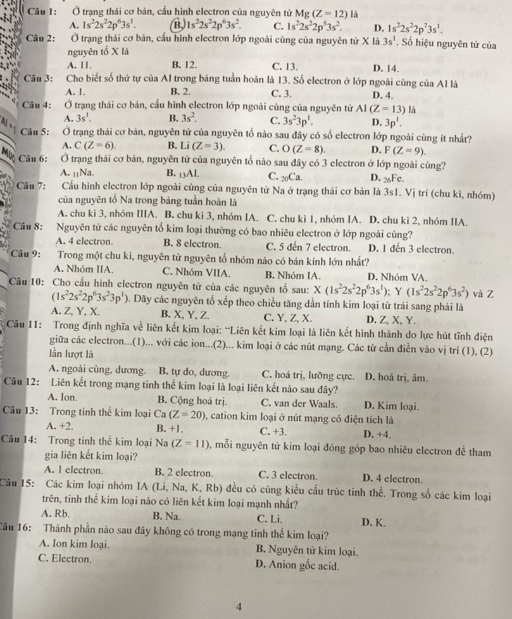 Ở trang thái cơ bản, cấu hình electron của nguyên tử Mg(Z=12) là
A. 1s^22s^22p^63s^1. B. 1s^22s^22p^63s^2. C. 1s^22s^22p^53s^2. D. 1s^22s^22p^73s^1.
Câu 2: Ở trạng thái cơ bản, cấu hình electron lớp ngoài cùng của nguyên tử X là 3s^1. Số hiệu nguyên tử của
nguyên tố X là
A. 11. B. 12. C. 13. D. 14.
Câu 3: Cho biết số thứ tự của Al trong bảng tuần hoàn là 13. Số electron ở lớp ngoài cùng của Al là
A. 1. B. 2. C. 3. D. 4.
Câu 4:  Ở trạng thái cơ bản, cấu hình electron lớp ngoài cùng của nguyên tử AI(Z=13)la
A. 3s^1. B. 3s^2. C. 3s^23p^1. D. 3p^1.
Câu 5:  Ở trạng thái cơ bản, nguyên tử của nguyên tố nào sau đây có số electron lớp ngoài cùng ít nhất?
A C(Z=6). B. Li (Z=3). C. O(Z=8).
A.
D. F(Z=9).
Muc Câu 6:  Ở trạng thái cơ bản, nguyên tử của nguyên tố nào sau đây có 3 electron ở lớp ngoài cùng?
A. ₁₁Na. B. 13Al. C. 20Ca. D. 26Fe.
Câu 7: Cấu hình electron lớp ngoài cùng của nguyên tử Na ở trạng thái cơ bản là 3s1. Vị trí (chu kì, nhóm)
của nguyên tố Na trong bảng tuần hoàn là
A. chu kì 3, nhóm IIIA. B. chu kì 3, nhóm IA. C. chu kì 1, nhóm IA. D. chu kì 2, nhóm IIA.
Câu 8: Nguyên tử các nguyên tố kim loại thường có bao nhiêu electron ở lớp ngoài cùng?
A. 4 electron. B. 8 electron. C. 5 đến 7 electron. D. 1 đến 3 electron.
Câu 9: Trong một chu kì, nguyên tử nguyên tố nhóm nào có bán kính lớn nhất?
A. Nhóm IIA. C. Nhóm VIIA. B. Nhóm IA. D. Nhóm VA.
Câu 10: Cho cấu hình electron nguyên tử của các nguyên tố sau: X(1s^22s^22p^63s^1);Y(1s^22s^22p^63s^2) và Z
(1s^22s^22p^63s^23p^1) 0. Dãy các nguyên tố xếp theo chiều tăng dần tính kim loại từ trái sang phải là
A. Z, Y, X. B. X, Y, Z. C. Y, Z, X. D. Z, X, Y.
Câu 11: Trong định nghĩa về liên kết kim loại: “Liên kết kim loại là liên kết hình thành do lực hút tĩnh điện
giữa các electron...(1)... với các ion...(2)... kim loại ở các nút mạng. Các từ cần điền vào vị trí (1), (2)
lần lượt là
A. ngoài cùng, dương. B. tự do, dương. C. hoá trị, lưỡng cực. D. hoá trị, âm.
Câu 12: Liên kết trong mạng tinh thể kim loại là loại liên kết nào sau đây?
A. Ion. B. Cộng hoá trị. C. van der Waals. D. Kim loại.
Câu 13: Trong tinh thể kim loại Ca (Z=20) 0, cation kim loại ở nút mạng có điện tích là
A. +2. B. +1. C. +3. D. +4.
Câu 14: Trong tinh thể kim loại Na (Z=11) , mỗi nguyên tử kim loại đóng góp bao nhiêu electron đề tham
gia liên kết kim loại?
A. l electron. B. 2 electron. C. 3 electron. D. 4 electron.
Câu 15: Các kim loại nhóm IA (Li, Na, K, Rb) đều có cùng kiều cầu trúc tinh thể. Trong số các kim loại
trên, tinh thể kim loại nào có liên kết kim loại mạnh nhất?
A. Rb. B. Na. C. Li. D. K.
Câu 16: Thành phần nào sau đây không có trong mạng tinh thể kim loại?
A. Ion kim loại.  B. Nguyên tử kim loại.
C. Electron. D. Anion gốc acid.
4