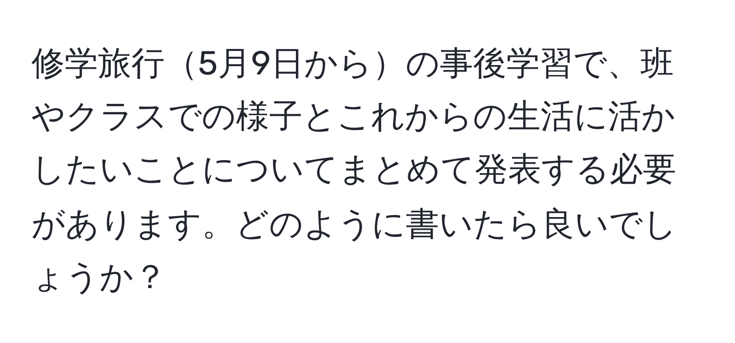 修学旅行5月9日からの事後学習で、班やクラスでの様子とこれからの生活に活かしたいことについてまとめて発表する必要があります。どのように書いたら良いでしょうか？