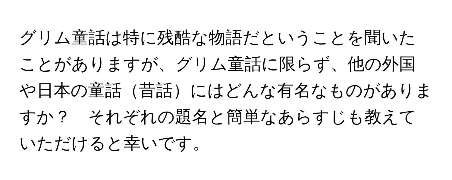 グリム童話は特に残酷な物語だということを聞いたことがありますが、グリム童話に限らず、他の外国や日本の童話昔話にはどんな有名なものがありますか？　それぞれの題名と簡単なあらすじも教えていただけると幸いです。