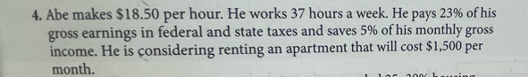 Abe makes $18.50 per hour. He works 37 hours a week. He pays 23% of his 
gross earnings in federal and state taxes and saves 5% of his monthly gross 
income. He is considering renting an apartment that will cost $1,500 per
month.