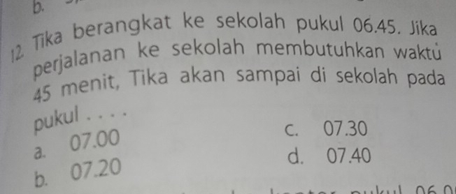 Tika berangkat ke sekolah pukul 06.45. Jika
perjalanan ke sekolah membutuhkan waktú
45 menit, Tika akan sampai di sekolah pada
pukul . . . .
a. 07.00
c. 07.30
b. 07.20
d. 07.40