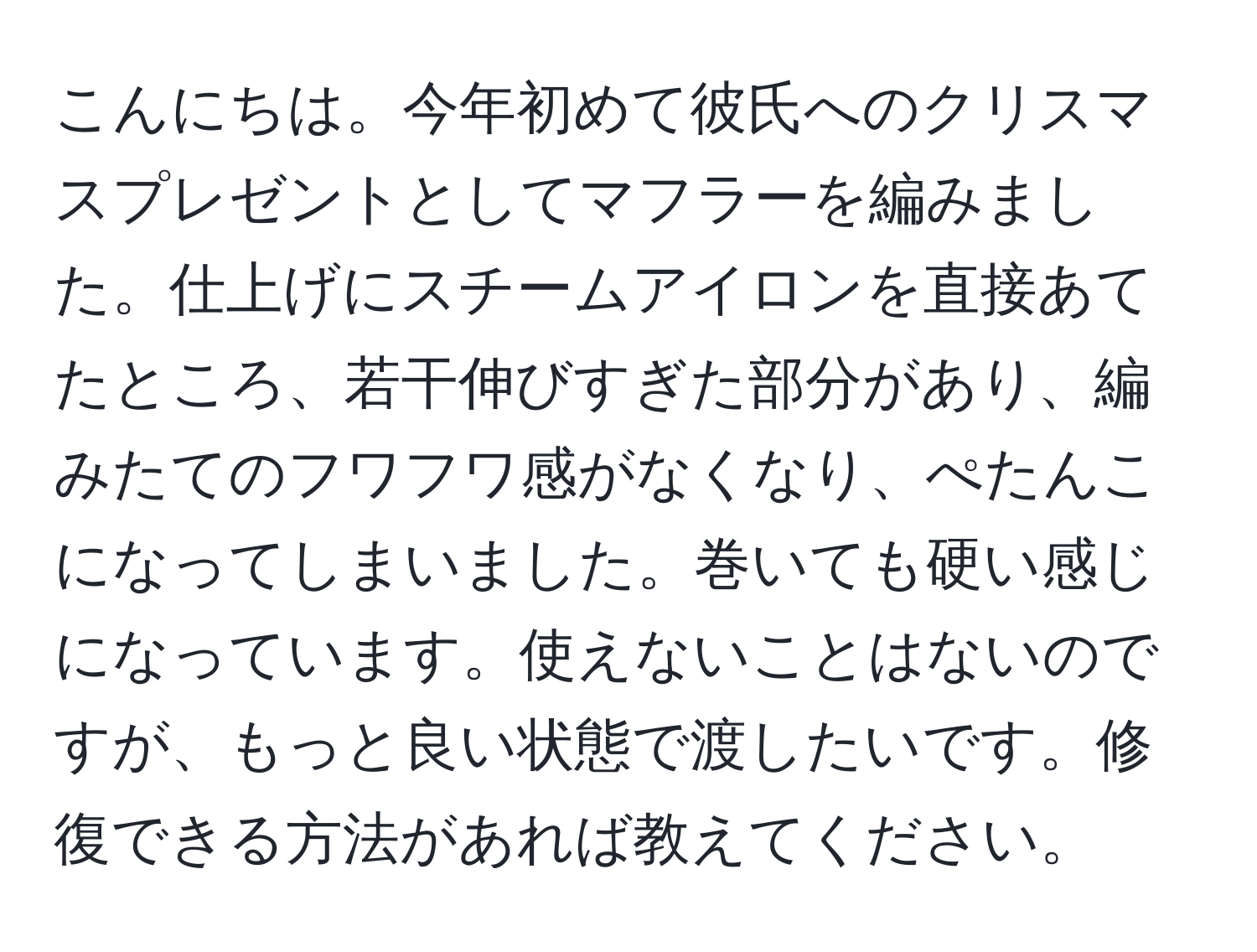 こんにちは。今年初めて彼氏へのクリスマスプレゼントとしてマフラーを編みました。仕上げにスチームアイロンを直接あてたところ、若干伸びすぎた部分があり、編みたてのフワフワ感がなくなり、ぺたんこになってしまいました。巻いても硬い感じになっています。使えないことはないのですが、もっと良い状態で渡したいです。修復できる方法があれば教えてください。