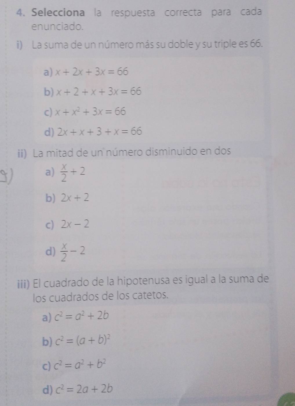 Selecciona la respuesta correcta para cada
enunciado.
i) La suma de un número más su doble y su triple es 66.
a) x+2x+3x=66
b) x+2+x+3x=66
c) x+x^2+3x=66
d) 2x+x+3+x=66
ii) La mitad de un número disminuido en dos
a)  x/2 +2
b) 2x+2
c) 2x-2
d)  x/2 -2
iii) El cuadrado de la hipotenusa es igual a la suma de
los cuadrados de los catetos.
a) c^2=a^2+2b
b) c^2=(a+b)^2
c) c^2=a^2+b^2
d) c^2=2a+2b