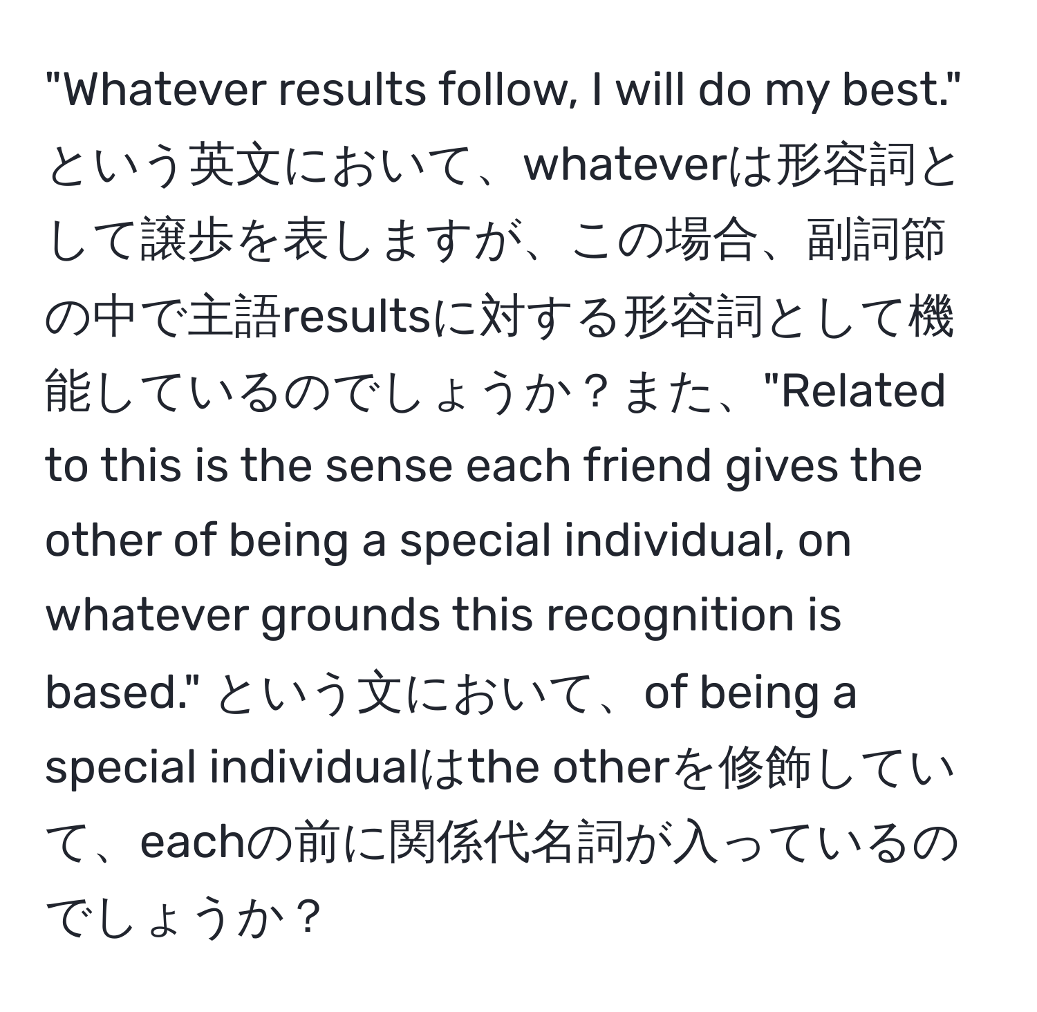 "Whatever results follow, I will do my best." という英文において、whateverは形容詞として譲歩を表しますが、この場合、副詞節の中で主語resultsに対する形容詞として機能しているのでしょうか？また、"Related to this is the sense each friend gives the other of being a special individual, on whatever grounds this recognition is based." という文において、of being a special individualはthe otherを修飾していて、eachの前に関係代名詞が入っているのでしょうか？