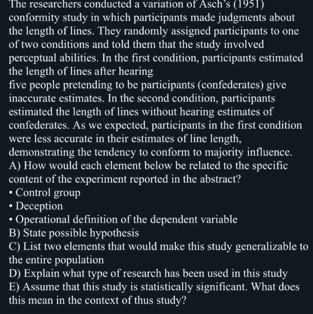 The researchers conducted a variation of Asch’s (1951) 
conformity study in which participants made judgments about 
the length of lines. They randomly assigned participants to one 
of two conditions and told them that the study involved 
perceptual abilities. In the first condition, participants estimated 
the length of lines after hearing 
five people pretending to be participants (confederates) give 
inaccurate estimates. In the second condition, participants 
estimated the length of lines without hearing estimates of 
confederates. As we expected, participants in the first condition 
were less accurate in their estimates of line length, 
demonstrating the tendency to conform to majority influence. 
A) How would each element below be related to the specific 
content of the experiment reported in the abstract? 
• Control group 
• Deception 
• Operational definition of the dependent variable 
B) State possible hypothesis 
C) List two elements that would make this study generalizable to 
the entire population 
D) Explain what type of research has been used in this study 
E) Assume that this study is statistically significant. What does 
this mean in the context of thus study?