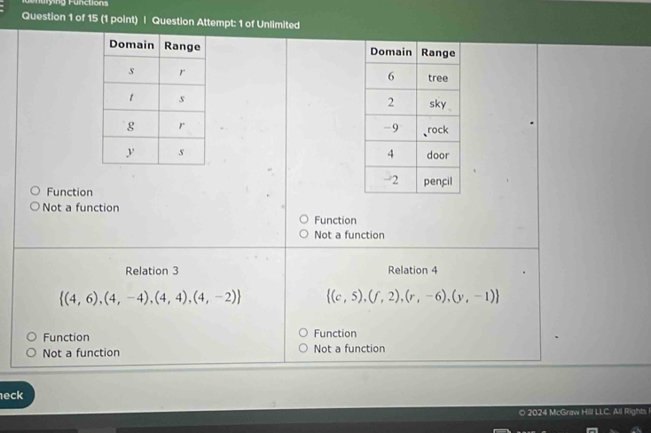 onurying Fünctions
Question 1 of 15 (1 point) | Question Attempt: 1 of Unlimited

Function
Not a function
Function
Not a function
Relation 3 Relation 4
 (4,6),(4,-4),(4,4),(4,-2)  (c,5),(f,2),(r,-6),(y,-1)
Function Function
Not a function Not a function
eck
© 2024 McGraw Hill LLC. All Rights