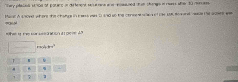 They placed strips of potato in different solutions and measured their change in mass after 30 minures
Point A shows where the change in mass was 0, and so the concentration of the solution and inade the potiro eas 
equal 
What is the concentration at point A? 
mo 1/dm^3
1 8 D
a 5.
1 7 3