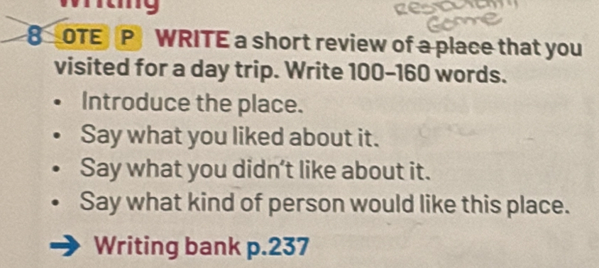 rg 
8 OTE P WRITE a short review of a place that you 
visited for a day trip. Write 100-160 words. 
Introduce the place. 
Say what you liked about it. 
Say what you didn’t like about it. 
Say what kind of person would like this place. 
Writing bank p. 237