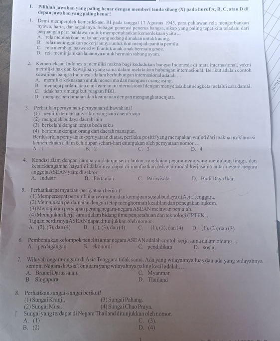 Pilihlah jawaban yang paling benar dengan memberi tanda silang (X) pada hurufA, B, C, atau D di
depan jawaban yang paling benar!
1. Demi memperoleh kemerdekaan RI pada tanggal 17 Agustus 1945, para pahlawan rela mengorbankan
nyawa, harta, dan segalanya. Sebagai generasi penerus bangsa, sikap yang paling tepat kita teladani dari
perjuangan para pahlawan untuk mempertahankan kemerdekaan yaitu ...
A. rela memberikan makanan yang sedang dimakan untuk kucing.
B. rela meninggalkan pekerjaannya untuk ikut menjadi panitia pemilu.
C. rela membagi pasword wifi untuk anak-anak bermain gome
D. rela meminjamkan lahannya untuk bermain sabung ayam.
2. Kemerdekaan Indonesia memiliki makna bagi kedudukan bangsa Indonesia di mata internasional, yakni
memiliki hak dan kewajiban yang sama dalam melakukan hubungan internasional. Berikut adalah contob
kewajiban bangsa Indonesia dalam berhubungan internasional adalah . ..
A. memiliki kekuasaan untuk menerima dan mengusir orang asing.
B. menjaga perdamaian dan keamanan internasional dengan menyelesaikan sengketa melalui cara damai. E
C. tidak harus mengikuti piagam PBB.
D. menjaga perdamaian dan keamanan dengan mengangkat senjata.
3. Perhatikan pernyataan-pernyataan dibawah ini !
(1) memilih teman hanya dari yang satu dacrah saja
(2) mengejek budaya daerah lain
(3) berkelahi dengan teman beda suku
(4) berteman dengan orang dari daerah manapun.
Berdasarkan pernyataan-pernyataan diatas, perilaku positif yang merupakan wujud dari makna proklamasi
kemerdekaan dalam kehidupan sehari-hari ditunjukan oleh pernyataan nomor . . .
A. 1 B. 2 C. 3 D. 4
4. Kondisi alam dengan hamparan dataran serta lautan, rangkaian pegunungan yang menjulang tinggi, dan
keanekaragaman hayati di dalamnya dapat di manfaatkan sebagai modal kerjasama antar negara-negara
anggota ASEAN yaitu di sektor . . .
A. Industri B. Pertanian C. Pariwisata D. Budi Daya Ikan
5. Perhatikan pernyataan-pernyataan berikut!
(1) Mempercepat pertumbuhan ekonomi dan kemajuan sosial budaya di Asia Tenggara.
(2) Memajukan perdamaian dengan tetap menghormati keadilan dan penegakan hukum.
(3) Memajukan persiapan perang negara-negara ASEAN melawan penjajah.
(4) Memajukan kerja sama dalam bidang ilmu pengetahuan dan teknologi (IPTEK).
Tujuan berdirinya ASEAN dapat ditunjukkan oleh nomor .
A. (2), (3), dan (4) B. (1), (3), dan (4) C. (1), (2), dan (4) D. (1), (2), dan (3)
6. Pembentukan kelompok peneliti antar negara ASEAN adalah contoh kerja sama dalam bidang ....
A. perdagangan B. ekonomi C. pendidikan D. sosial
7. Wilayah negara-negara di Asia Tenggara tidak sama. Ada yang wilayahnya luas dan ada yang wilayahnya
sempit. Negara di Asia Tenggara yang wilayahnya paling kecil adalah…..
A. Brunei Darussalam C. Myanmar
B. Singapura D. Thailand
8. Perhatikan sungai-sungai berikut!
(1) Sungai Kranji (3) Sungai Pahang
(2) Sungai Musi. (4) Sungai Chao Praya.
Sungai yang terdapat di Negara Thailand ditunjukkan oleh nomor.
A. (1) C. (3).
B. (2) D. (4)