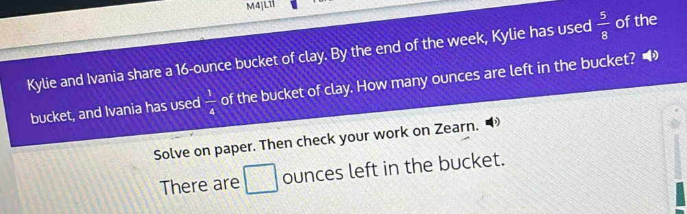 M4JL11 
Kylie and Ivania share a 16-ounce bucket of clay. By the end of the week, Kylie has used  5/8  of the 
bucket, and Ivania has used  1/4  of the bucket of clay. How many ounces are left in the bucket? • 
Solve on paper. Then check your work on Zearn. 
There are □ ounces left in the bucket.