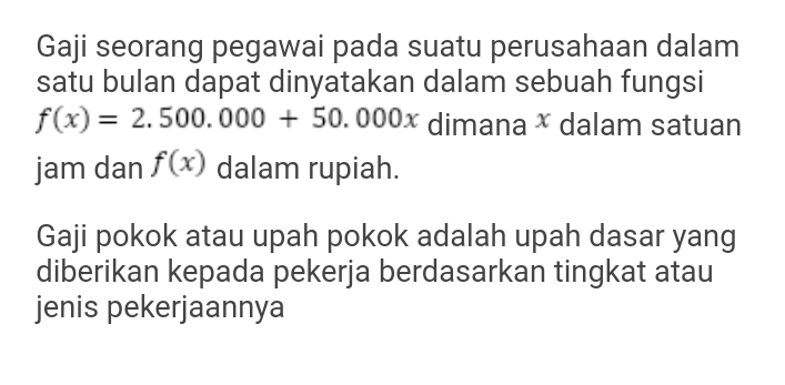 Gaji seorang pegawai pada suatu perusahaan dalam 
satu bulan dapat dinyatakan dalam sebuah fungsi
f(x)=2.500.000+50.000x dimana × dalam satuan 
jam dan f(x) dalam rupiah. 
Gaji pokok atau upah pokok adalah upah dasar yang 
diberikan kepada pekerja berdasarkan tingkat atau 
jenis pekerjaannya