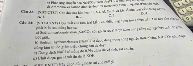 Phản ứng chuyền hoá NaHCO5 thành Na_2CO 3 là phán dng toa m
a
d) Ammonia và carbon dioxide được sử dụng quay vòng trong quá trình sản xuất 4 5
Câu 33: (SBT-CTST) Cho dãy các kim loại: Li, Na, Al, Ca, K và Rb. số kim loại kiểm trong dãy là D. 4. 2
1
A. 1. B. 2. C. 3.
Câu 34: (SBT-CTST) Hợp chất của kim loại kiểm có nhiều ứng dụng trong thực tiễn. Em hãy cho biết c 0
phát biểu sau đúng hay sai
a) Sodium carbonate khan (Na2 CO_3 à, còn gọi là soda) được dùng trong công nghiệp thuỷ tinh, đồ gồm,
bột giặt,.
b) Sodium hydrocarbonate (NaHCO₃) được dùng trong công nghiệp thực phẩm. NaH CO_3 còn được
dùng làm thuốc giảm triệu chứng đau dạ dày:
c) Dung dịch NaCl có nồng độ 0, 9% dùng để vệ sinh, sát khuẩn.
d) Chất được gọi là xút ăn da là KOH.
SRT KNTT) Hãy chọn đúng hoặc sai cho mỗi ý: