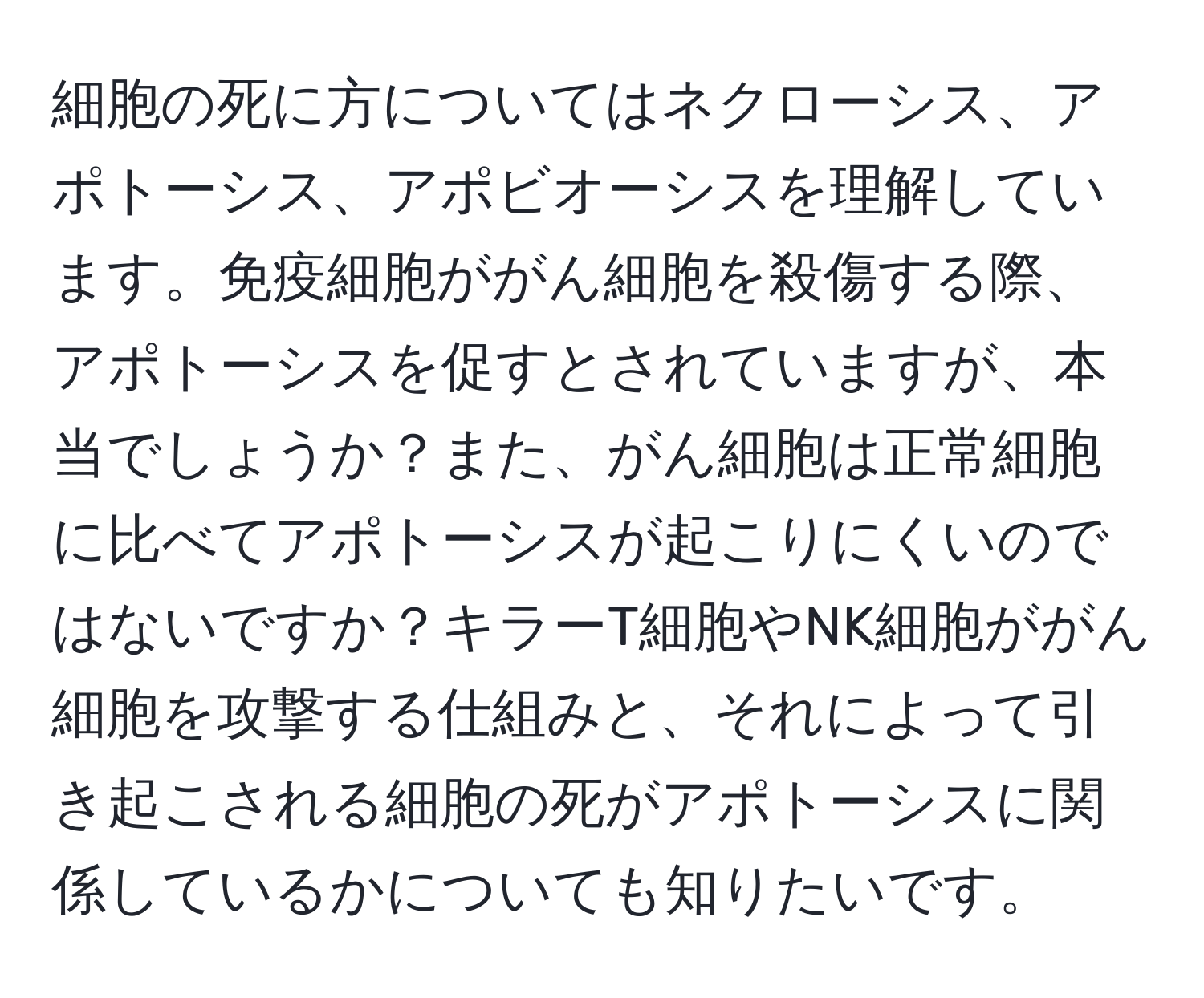 細胞の死に方についてはネクローシス、アポトーシス、アポビオーシスを理解しています。免疫細胞ががん細胞を殺傷する際、アポトーシスを促すとされていますが、本当でしょうか？また、がん細胞は正常細胞に比べてアポトーシスが起こりにくいのではないですか？キラーT細胞やNK細胞ががん細胞を攻撃する仕組みと、それによって引き起こされる細胞の死がアポトーシスに関係しているかについても知りたいです。