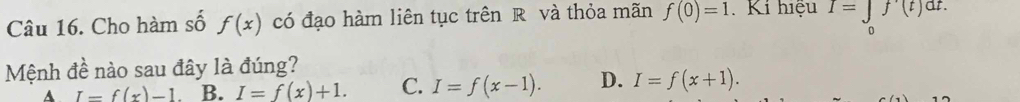 Cho hàm số f(x) có đạo hàm liên tục trên R và thỏa mãn f(0)=1 Ki hiệu I=∈tlimits _0f'(t)dt. 
Mệnh đề nào sau đây là đúng?
A I=f(x)-1 B. I=f(x)+1. C. I=f(x-1). D. I=f(x+1).