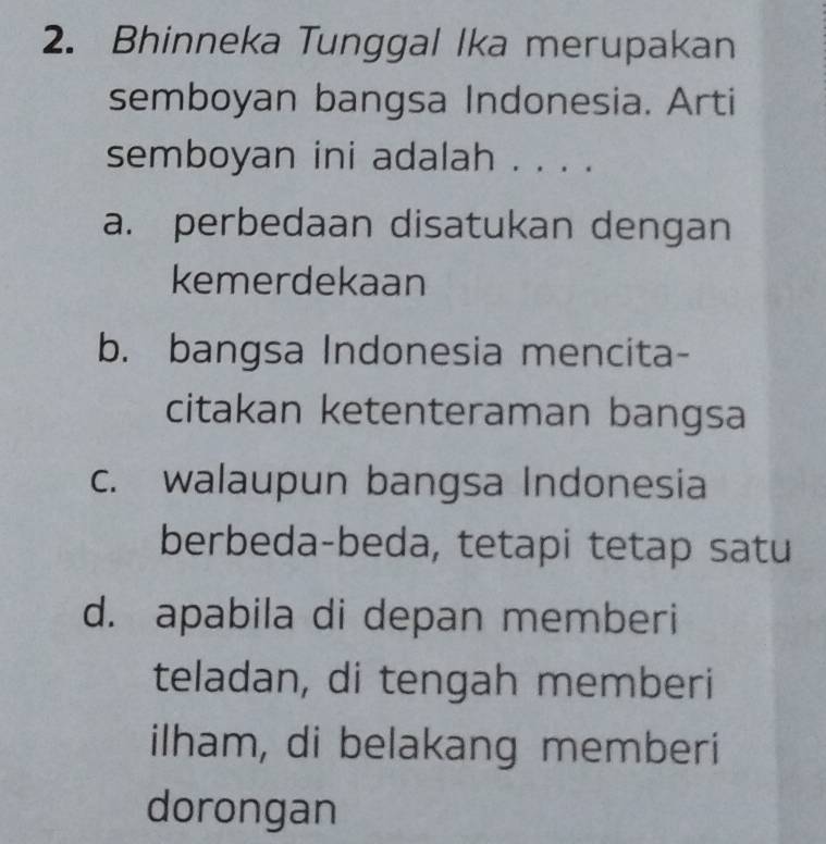 Bhinneka Tunggal Ika merupakan
semboyan bangsa Indonesia. Arti
semboyan ini adalah . . . .
a. perbedaan disatukan dengan
kemerdekaan
b. bangsa Indonesia mencita-
citakan ketenteraman bangsa
c. walaupun bangsa Indonesia
berbeda-beda, tetapi tetap satu
d. apabila di depan memberi
teladan, di tengah memberi
ilham, di belakang memberi
dorongan