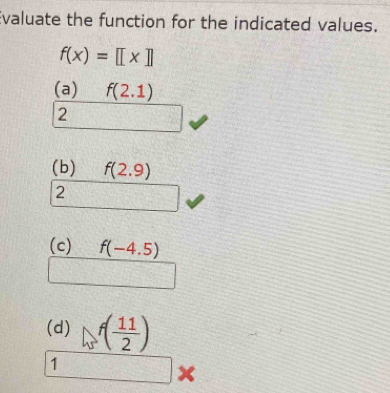 Evaluate the function for the indicated values.
f(x)=[[x]]
(a) f(2.1)
2
(b) f(2.9)
2
(c) f(-4.5)
(d) f( 11/2 )
1