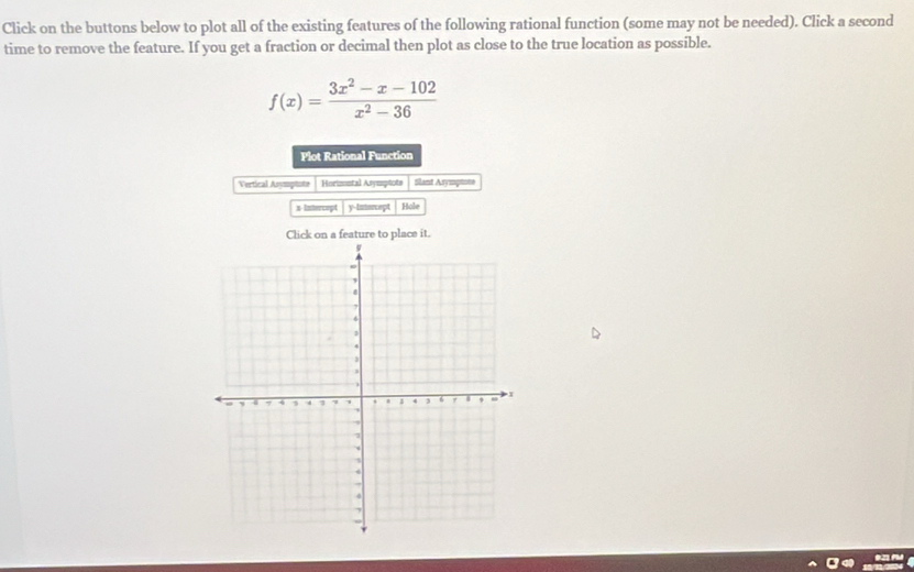 Click on the buttons below to plot all of the existing features of the following rational function (some may not be needed). Click a second 
time to remove the feature. If you get a fraction or decimal then plot as close to the true location as possible.
f(x)= (3x^2-x-102)/x^2-36 
Plot Rational Function 
Vertical Asymptote Horimntal Asymptots Slant Asymptote
x -Intercopt y-intercept 
Click on a feature to place it.