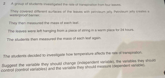 A group of students investigated the rate of transpiration from four leaves. 
They covered different surfaces of the leaves with petroleum jelly. Petroleum jelly creates a 
waterproof barrier. 
They then measured the mass of each leaf. 
The leaves were left hanging from a piece of string in a warm place for 24 hours. 
The students then measured the mass of each leaf again. 
The students decided to investigate how temperature affects the rate of transpiration. 
Suggest the variable they should change (independent variable), the variables they should 
control (control variables) and the variable they should measure (dependent variable).