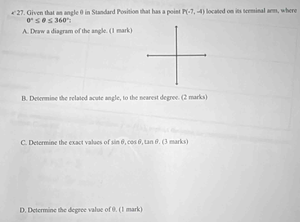 €27. Given that an angle θ in Standard Position that has a point P(-7,-4) located on its terminal arm, where
0°≤ θ ≤ 360°
A. Draw a diagram of the angle. (1 mark) 
B. Determine the related acute angle, to the nearest degree. (2 marks) 
C. Determine the exact values of sin θ , cos θ , tan θ.(3marks) 
D. Determine the degree value of θ. (1 mark)