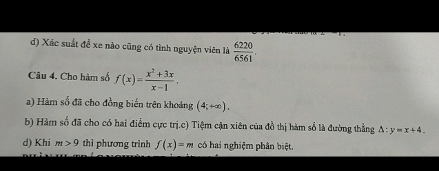 d) Xác suất đề xe nào cũng có tình nguyện viên là  6220/6561 . 
Câu 4. Cho hàm số f(x)= (x^2+3x)/x-1 . 
a) Hàm số đã cho đồng biến trên khoảng (4;+∈fty ). 
b) Hàm số đã cho có hai điểm cực trị.c) Tiệm cận xiên của đồ thị hàm số là đường thẳng △ :y=x+4. 
d) Khi m>9 thì phương trình f(x)=m có hai nghiệm phân biệt.