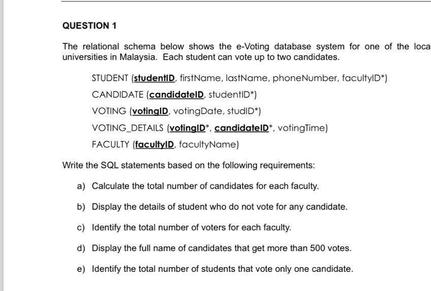 The relational schema below shows the e-Voting database system for one of the loca 
universities in Malaysia. Each student can vote up to two candidates. 
STUDENT (studentID, firstName, lastName, phoneNumber, facultyID*) 
CANDIDATE (candidateID, studentID*) 
VOTING (votingID, votingDate, studID*) 
VOTING_DETAILS (votingID*, candidateID*, votingTime) 
FACULTY (facultyID, facultyName) 
Write the SQL statements based on the following requirements: 
a) Calculate the total number of candidates for each faculty. 
b) Display the details of student who do not vote for any candidate. 
c) Identify the total number of voters for each faculty. 
d) Display the full name of candidates that get more than 500 votes. 
e) Identify the total number of students that vote only one candidate.