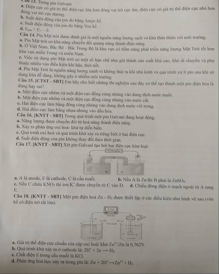 Cầu 13. Trong pin Galvani
a. Điện cực có giá trị thể điện cực lớn hơn đóng vai trò cực âm, điện cực có giá trị thể điện cực nhỏ hơn
đóng vai trò cực dương
b. Suất điện động của pin đo bằng Ampe kế.
c. Suất điện động của pin đo bằng Von kể
d. E_pin=E_+-E
Câu 14. Pin Mặt trời được đánh giá là một nguồn năng lượng sạch và khá thân thiện với môi trường.
a. Pin Mặt trời có khả năng chuyển đổi quang năng thành điện năng.
b. Ở Việt Nam, Bắc Bộ - Bắc Trung Bộ là khu vực có tiêm năng phát triển năng lượng Mặt Trời tốt hơn
khu vực miền Trung và miền Nam.
c. Việc sử dụng pin Mặt trời có một số hạn chế như giá thành sản xuất khá cao, khó di chuyên và phụ
thuộc nhiều vào điều kiện khí hậu, thời tiết.
d. Pin Mặt Trời là nguồn năng lượng xanh vì không thái ra khí nhà kính và quá trình xử lí pín sau khi sử
dụng khá dễ dàng, không gây ô nhiễm môi trường.
Câu 15. [CTST - SBT] Em hãy cho biết những thí nghiệm sau đây có thể tạo thành một pin điện hóa là
dúng hay sai?
a. Một điện cực nhôm và một điện cực đồng cùng nhúng vào dung dịch nước muối.
b. Một điện cực nhôm và một điện cực đồng cùng nhúng vào nước cất.
c. Hai điện cực làm bằng đồng cùng nhúng vào dung dịch nước vôi trong.
d. Hai điện cực làm bằng nhựa nhúng vào đầu hỏa.
Câu 16. [KNTT - SBT] Trong quá trình một pin Galvani đang hoạt động.
a. Năng lượng được chuyển đổi từ hoá năng thành điện năng.
b. Xảy ra phản ứng oxi hoá- khứ tự diễn biến.
c. Quá trình oxi hoá và quá trình khử xảy ra riêng biệt ở hai điện cực.
d. Suất điện động của pin không thay đổi theo thời gian.
Câu 17. [KNTT - SBT] Xét pin Galvani tạo bởi hai điện cực kim loại:
a. A là anode, E là cathode, C là cầu muối. b. Nếu A là Zn thì B phải là ZnSO4
c. Nếu C chứa KNO_3 thì ion K^+. được chuyển từ C vào D. d. Chiều đòng điện ở mạch ngoài từ A sang
E.
Câu 18. [KNTT - SBT] Một pin điện hoá Zn-H_2 được thiết lập ở các điều kiện như hình vẽ sau (vôn
kể có điện trở rắt lớn).
a. Giá trị thể điện cực chuẩn của cặp oxi hoá/ khử Zn^(2+)/Zn là 0,762V.
b. Quá trình khử xảy ra ở cathode là: 2H^++2e H2.
c. Chất điện li trong cầu muối là KCl.
d. Phản ứng hoá học xảy ra trong pin là: Zn+2H^+to Zn^(2+)+H_2.