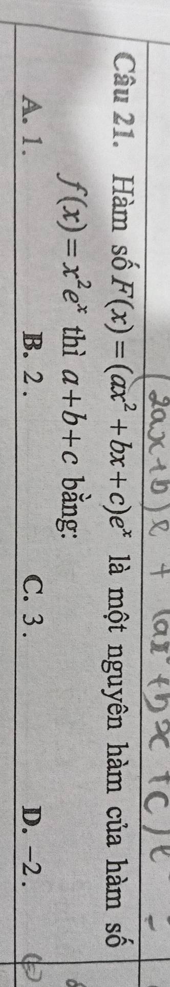 Hàm số F(x)=(ax^2+bx+c)e^x là một nguyên hàm của hàm số
f(x)=x^2e^x thì a+b+c bằng:
A. 1. B. 2. C. 3. D. -2.